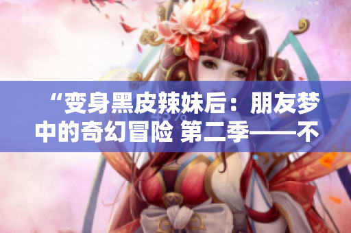 “變身黑皮辣妹后：朋友夢中的奇幻冒險 第二季——不可思議的轉(zhuǎn)變之旅”
