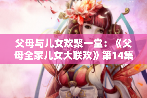 父母與兒女歡聚一堂：《父母全家兒女大聯(lián)歡》第14集精彩重現(xiàn)