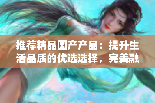 推薦精品國(guó)產(chǎn)產(chǎn)品：提升生活品質(zhì)的優(yōu)選選擇，完美融合創(chuàng)新與傳統(tǒng)