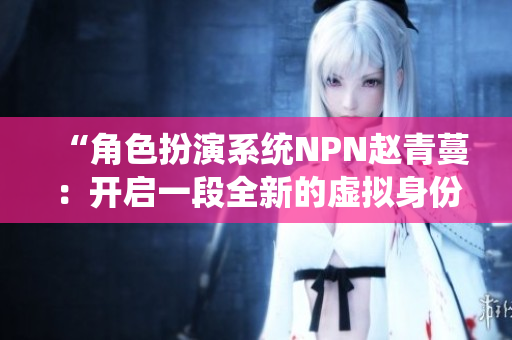 “角色扮演系統(tǒng)NPN趙青蔓：開啟一段全新的虛擬身份探索之旅”