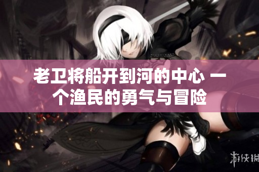 老衛(wèi)將船開(kāi)到河的中心 一個(gè)漁民的勇氣與冒險(xiǎn)