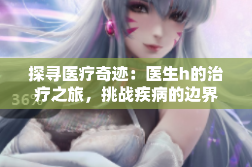 探尋醫(yī)療奇跡：醫(yī)生h的治療之旅，挑戰(zhàn)疾病的邊界