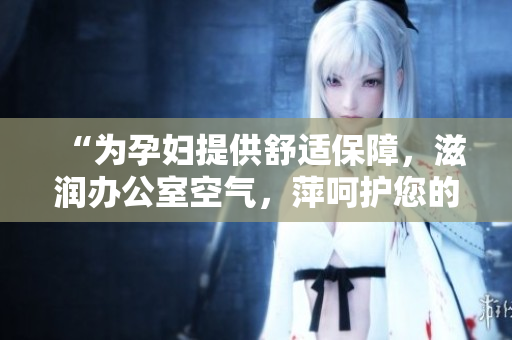 “為孕婦提供舒適保障，滋潤辦公室空氣，萍呵護(hù)您的健康”