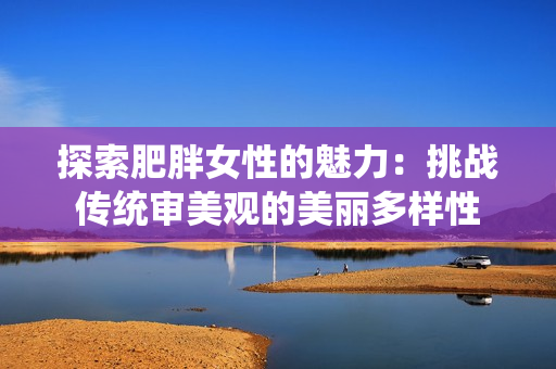 探索肥胖女性的魅力：挑戰(zhàn)傳統(tǒng)審美觀的美麗多樣性