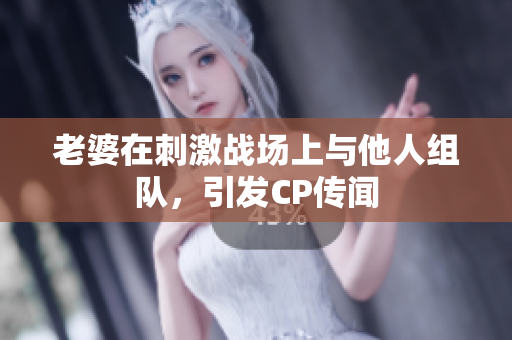 老婆在刺激戰(zhàn)場(chǎng)上與他人組隊(duì)，引發(fā)CP傳聞