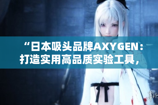 “日本吸頭品牌AXYGEN：打造實用高品質(zhì)實驗工具，助力科研創(chuàng)新”