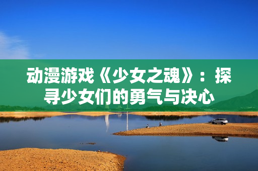 動漫游戲《少女之魂》：探尋少女們的勇氣與決心
