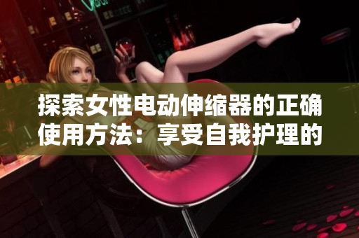 探索女性電動(dòng)伸縮器的正確使用方法：享受自我護(hù)理的新方式