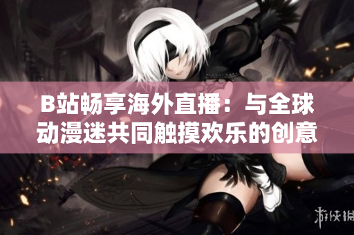 B站暢享海外直播：與全球動(dòng)漫迷共同觸摸歡樂的創(chuàng)意生活