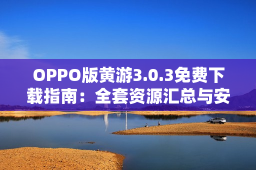 OPPO版黃游3.0.3免費(fèi)下載指南：全套資源匯總與安全安裝教程