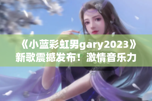 《小藍(lán)彩虹男g(shù)ary2023》新歌震撼發(fā)布！激情音樂力作引爆全球熱潮