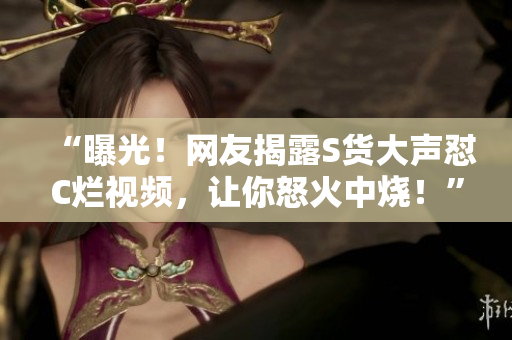 “曝光!網(wǎng)友揭露S貨大聲懟C爛視頻,讓你怒火中燒!” “曝光!網(wǎng)友揭露S貨大聲懟C爛視頻,讓你怒火中燒!”