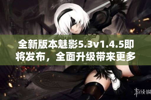 全新版本魅影5.3v1.4.5即將發(fā)布，全面升級帶來更多優(yōu)化與創(chuàng)新