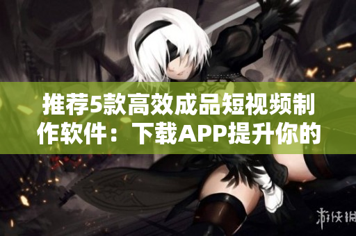 推薦5款高效成品短視頻制作軟件：下載APP提升你的視頻創(chuàng)作水平