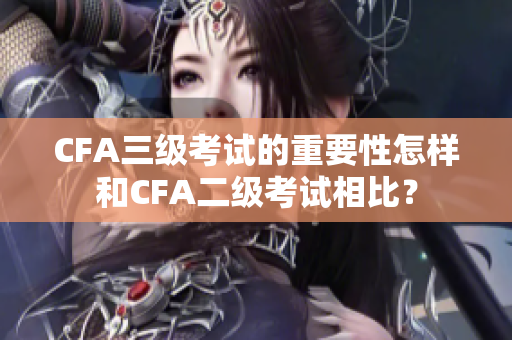 CFA三級考試的重要性怎樣和CFA二級考試相比？