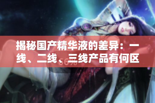 揭秘國產(chǎn)精華液的差異：一線、二線、三線產(chǎn)品有何區(qū)別？