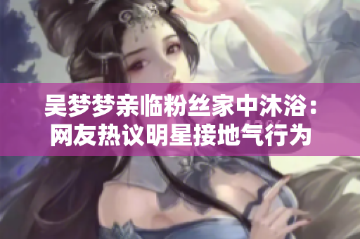 吳夢夢親臨粉絲家中沐?。壕W(wǎng)友熱議明星接地氣行為