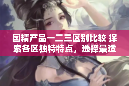國(guó)精產(chǎn)品一二三區(qū)別比較 探索各區(qū)獨(dú)特特點(diǎn)，選擇最適合你的款式
