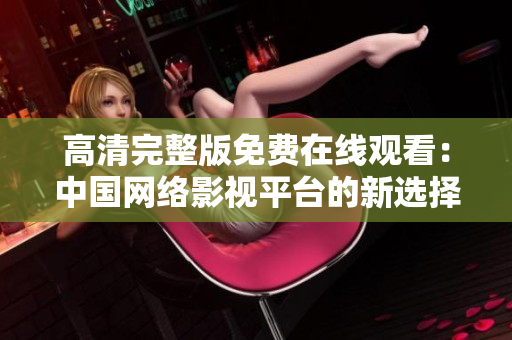 高清完整版免費在線觀看：中國網(wǎng)絡(luò)影視平臺的新選擇