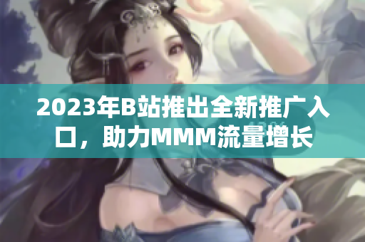 2023年B站推出全新推廣入口，助力MMM流量增長(zhǎng)