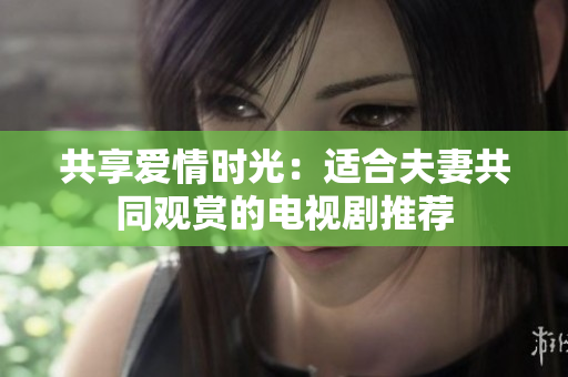 共享愛情時光：適合夫妻共同觀賞的電視劇推薦