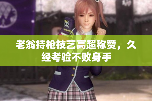 老翁持槍技藝高超稱贊，久經(jīng)考驗不敗身手