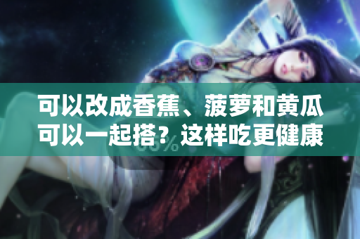 可以改成香蕉、菠蘿和黃瓜可以一起搭？這樣吃更健康!。