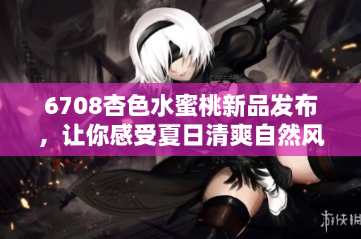 6708杏色水蜜桃新品發(fā)布，讓你感受夏日清爽自然風(fēng)！