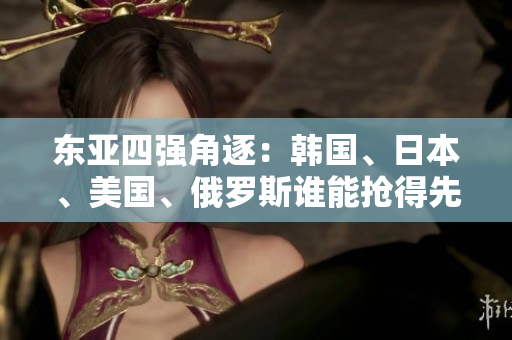 東亞四強(qiáng)角逐：韓國(guó)、日本、美國(guó)、俄羅斯誰能搶得先機(jī)？