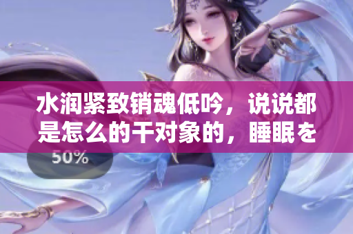 水潤緊致銷魂低吟，說說都是怎么的干對象的，睡眠を取らなくてもいい，睡覺抓著小雞一晚上會怎樣，睡過年紀最大的多少歲六十多，水潤緊致銷魂低吟古代942