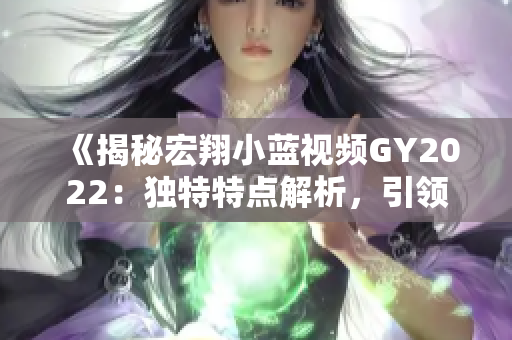 《揭秘宏翔小藍(lán)視頻GY2022：獨(dú)特特點(diǎn)解析，引領(lǐng)行業(yè)潮流》