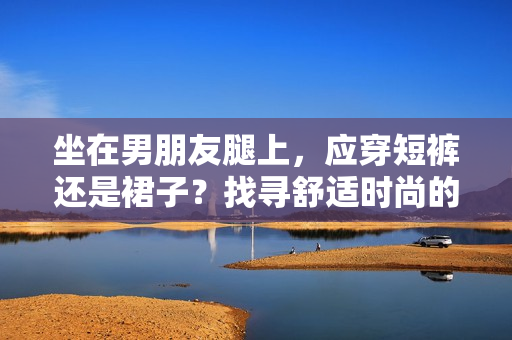 坐在男朋友腿上，應穿短褲還是裙子？找尋舒適時尚的選擇