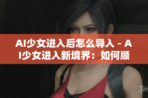 AI少女進(jìn)入后怎么導(dǎo)入 - AI少女進(jìn)入新境界：如何順利導(dǎo)入？