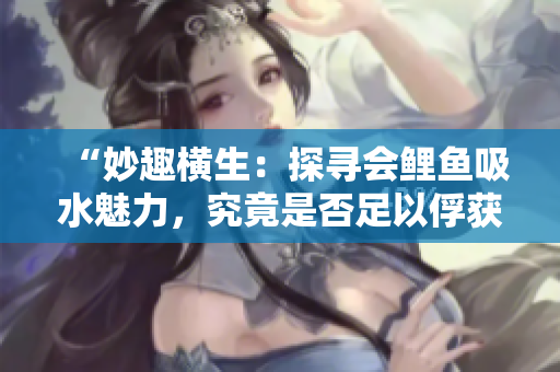 “妙趣橫生：探尋會(huì)鯉魚吸水魅力，究竟是否足以俘獲男人心？”