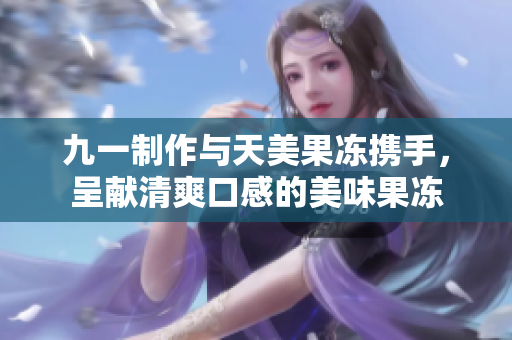 九一制作與天美果凍攜手，呈獻(xiàn)清爽口感的美味果凍