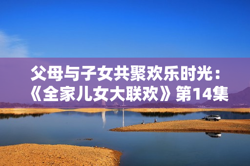父母與子女共聚歡樂時光：《全家兒女大聯(lián)歡》第14集全新精彩篇章
