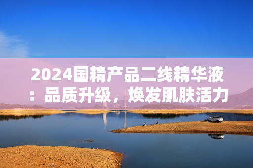 2024國精產(chǎn)品二線精華液：品質(zhì)升級(jí)，煥發(fā)肌膚活力