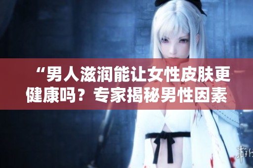 “男人滋潤能讓女性皮膚更健康嗎？專家揭秘男性因素對(duì)女性肌膚的影響”