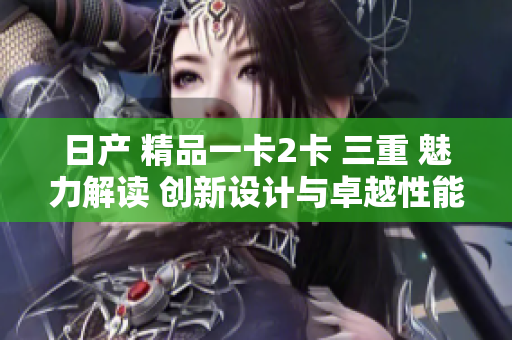 日產(chǎn) 精品一卡2卡 三重 魅力解讀 創(chuàng)新設(shè)計與卓越性能的完美融合