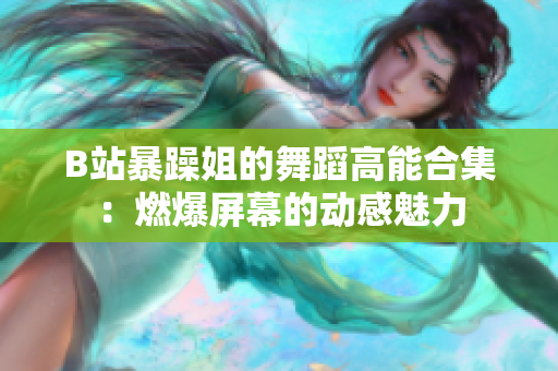 B站暴躁姐的舞蹈高能合集：燃爆屏幕的動感魅力