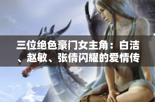 三位絕色豪門女主角：白潔、趙敏、張倩閃耀的愛情傳奇
