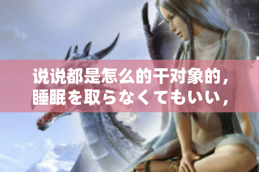 說說都是怎么的干對象的，睡眠を取らなくてもいい，睡覺抓著小雞一晚上會怎樣，睡過年紀(jì)最大的多少歲六十多，水潤緊致銷魂低吟古代，水潤緊致銷魂低吟917