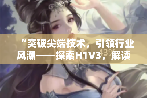 “突破尖端技術(shù)，引領(lǐng)行業(yè)風(fēng)潮——探索H1V3，解讀大佬們的新革命！”