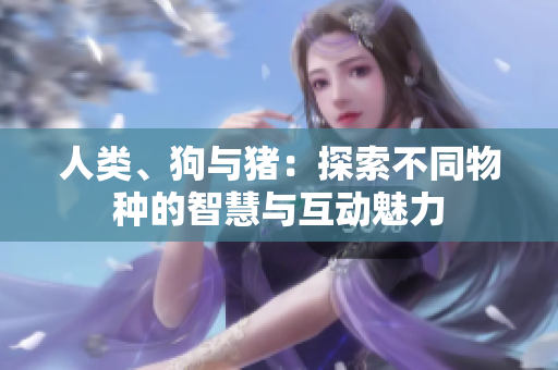 人類、狗與豬：探索不同物種的智慧與互動魅力