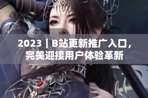 2023｜B站更新推廣入口，完美迎接用戶體驗(yàn)革新