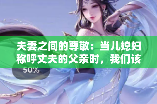 夫妻之間的尊敬：當(dāng)兒媳婦稱呼丈夫的父親時，我們該如何稱呼？