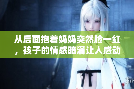 從后面抱著媽媽突然臉一紅，孩子的情感暗涌讓人感動。