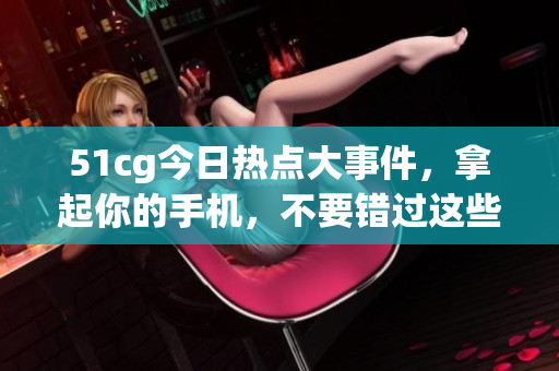 51cg今日熱點(diǎn)大事件，拿起你的手機(jī)，不要錯(cuò)過這些大瓜!