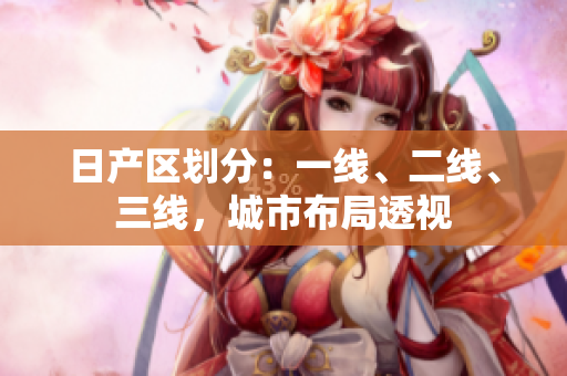 日產(chǎn)區(qū)劃分：一線、二線、三線，城市布局透視