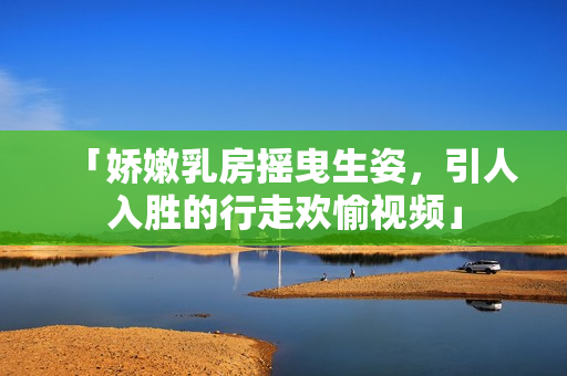 「嬌嫩乳房搖曳生姿，引人入勝的行走歡愉視頻」